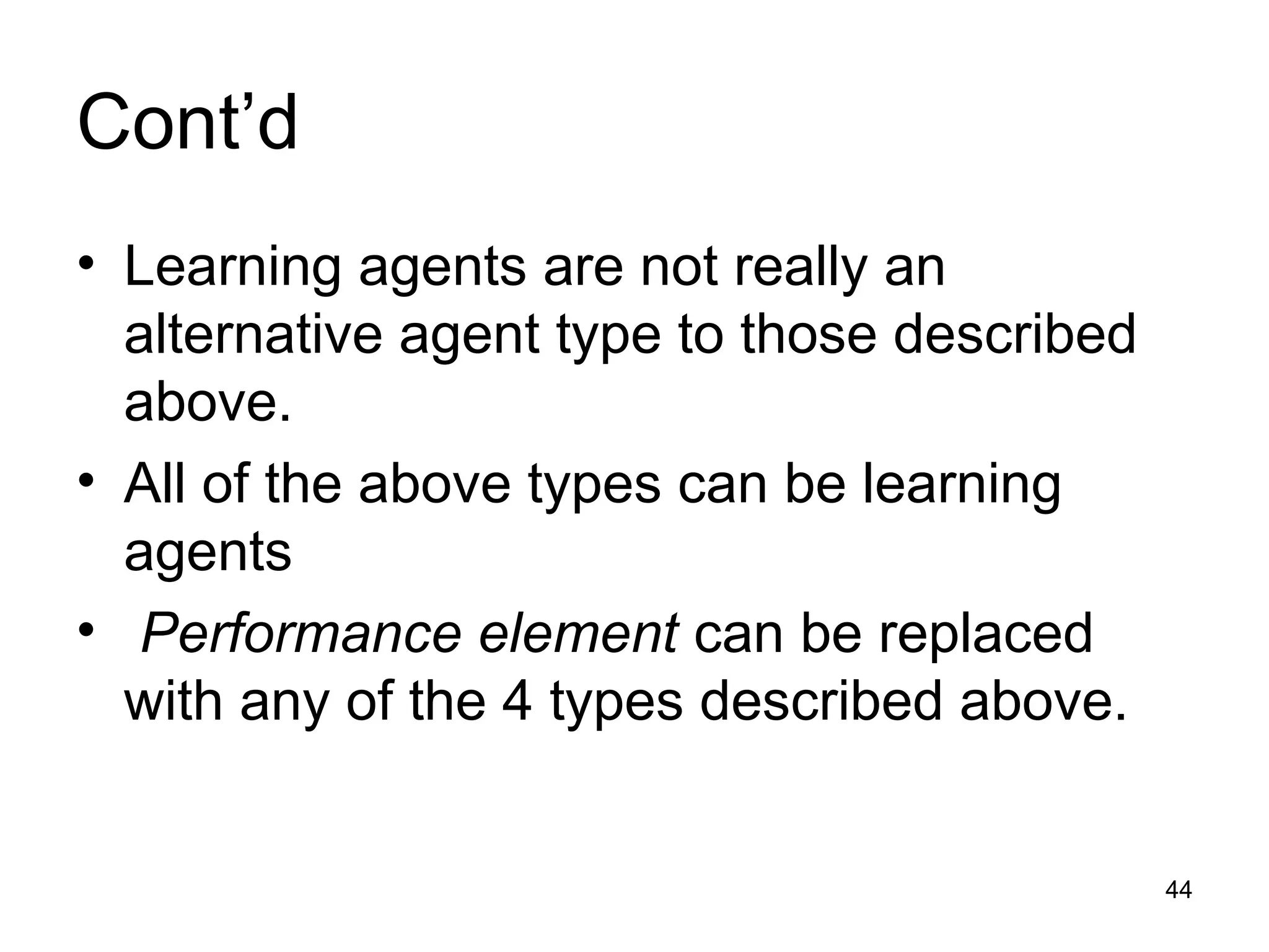Cont’d
• Learning agents are not really an
alternative agent type to those described
above.
• All of the above types can be learning
agents
• Performance element can be replaced
with any of the 4 types described above.
44
 
