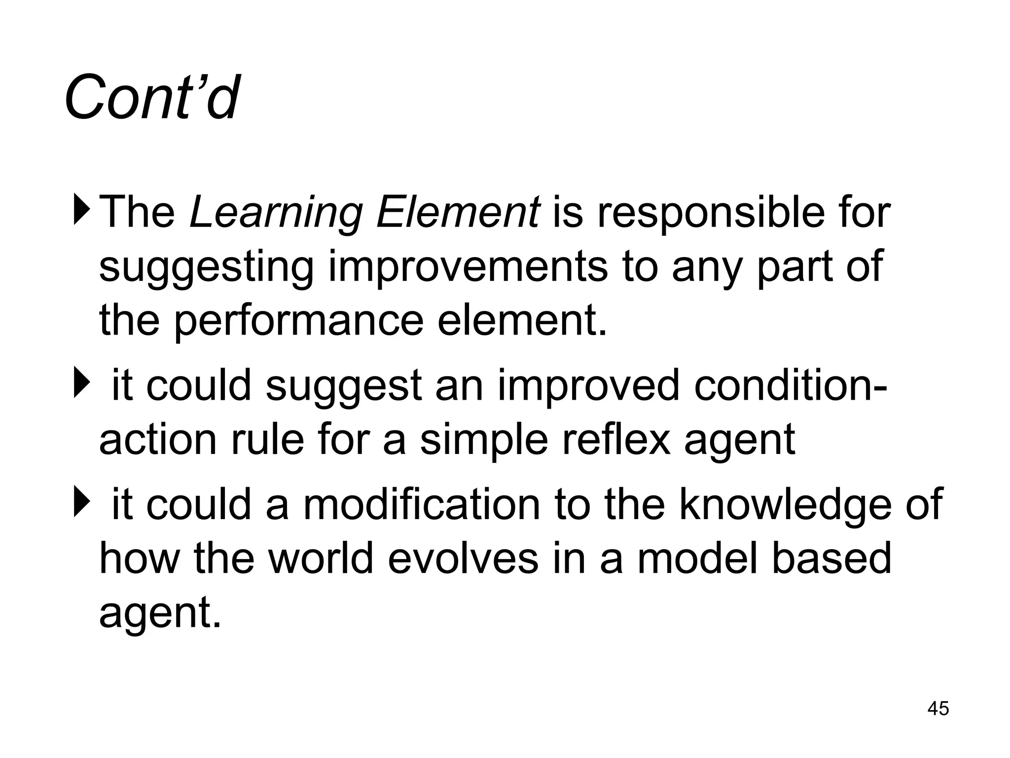 Cont’d
The Learning Element is responsible for
suggesting improvements to any part of
the performance element.
 it could suggest an improved condition-
action rule for a simple reflex agent
 it could a modification to the knowledge of
how the world evolves in a model based
agent.
45
 