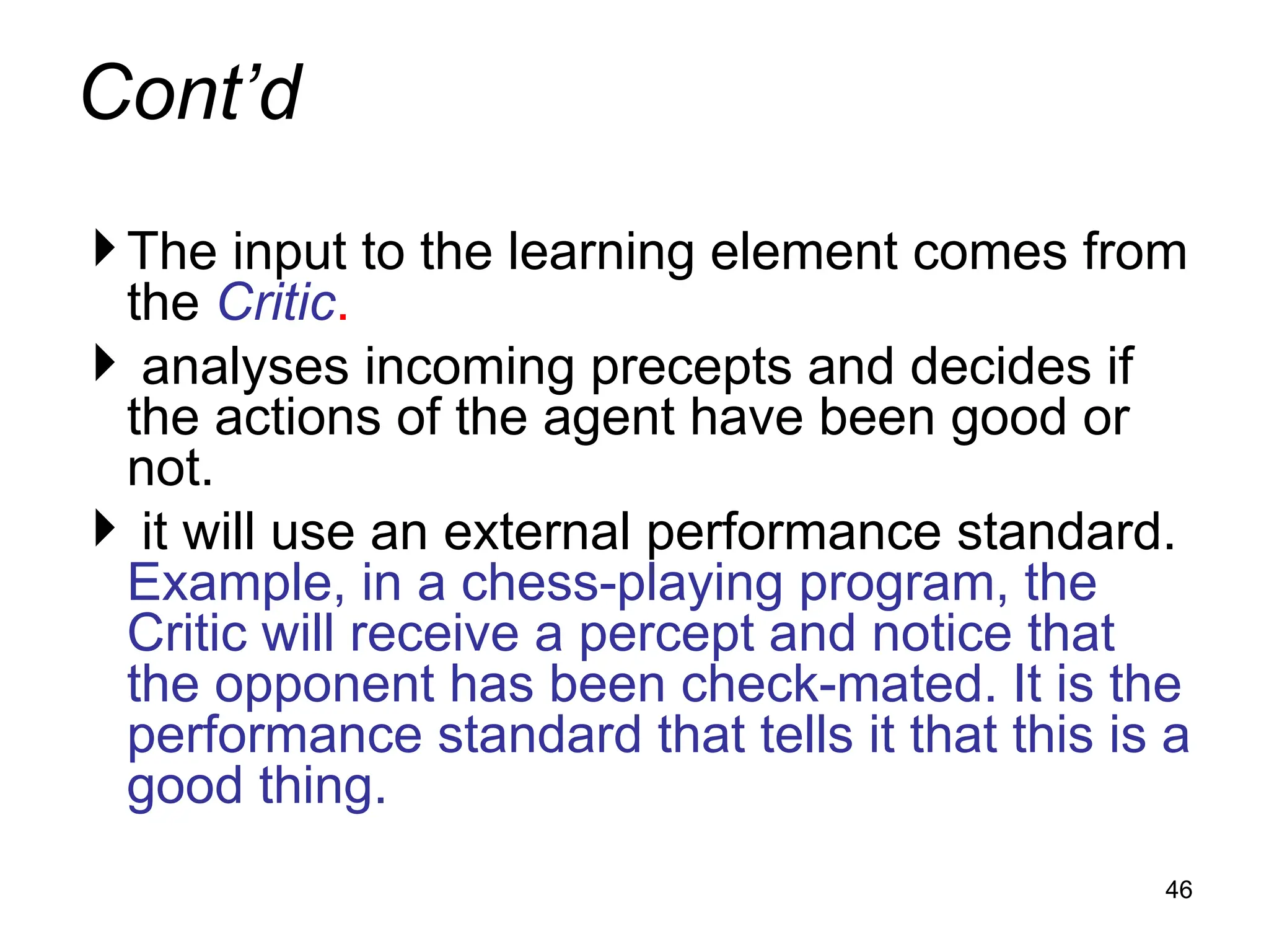 Cont’d
The input to the learning element comes from
the Critic.
 analyses incoming precepts and decides if
the actions of the agent have been good or
not.
 it will use an external performance standard.
Example, in a chess-playing program, the
Critic will receive a percept and notice that
the opponent has been check-mated. It is the
performance standard that tells it that this is a
good thing.
46
 