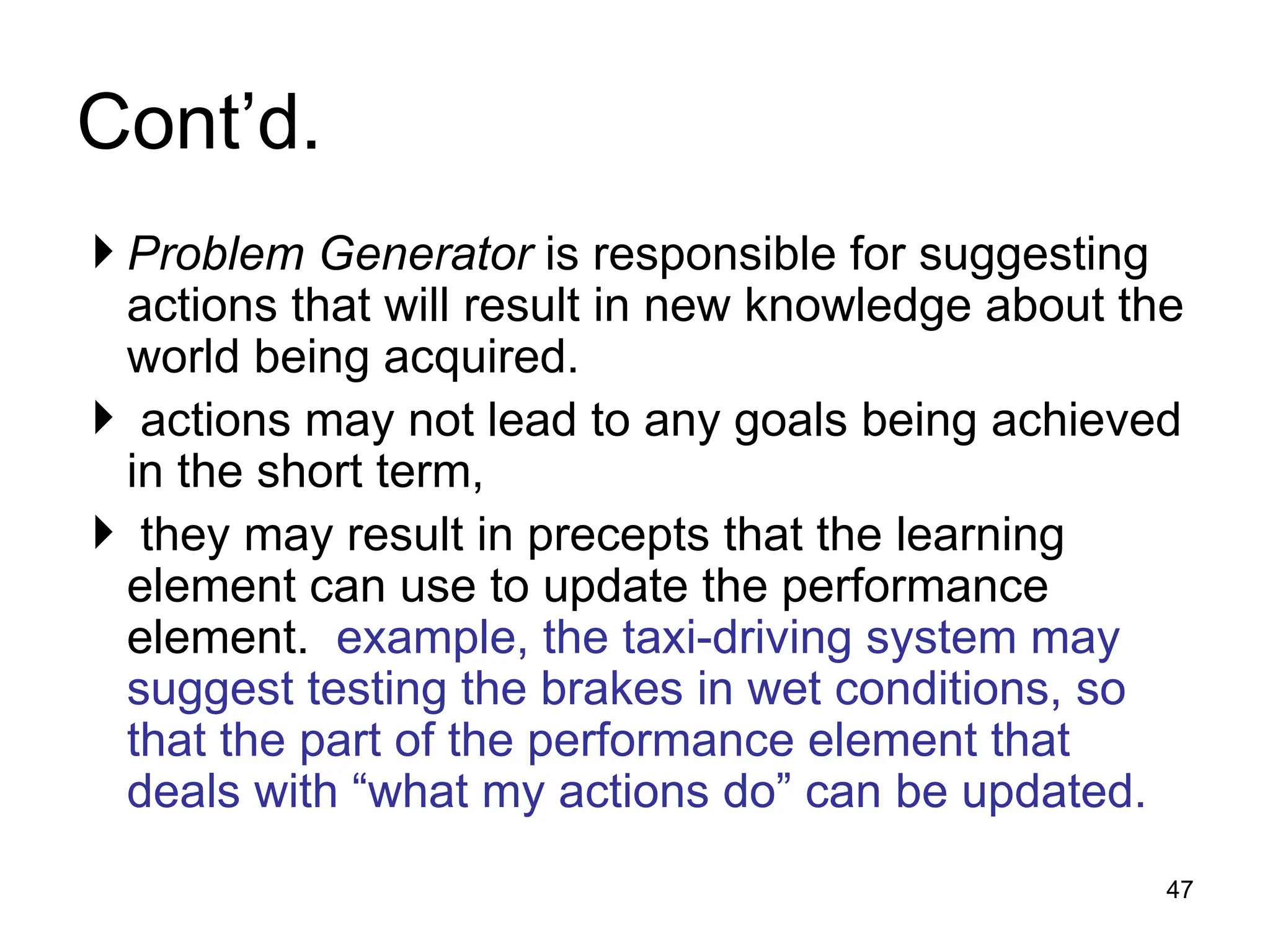 Cont’d.
 Problem Generator is responsible for suggesting
actions that will result in new knowledge about the
world being acquired.
 actions may not lead to any goals being achieved
in the short term,
 they may result in precepts that the learning
element can use to update the performance
element. example, the taxi-driving system may
suggest testing the brakes in wet conditions, so
that the part of the performance element that
deals with “what my actions do” can be updated.
47
 