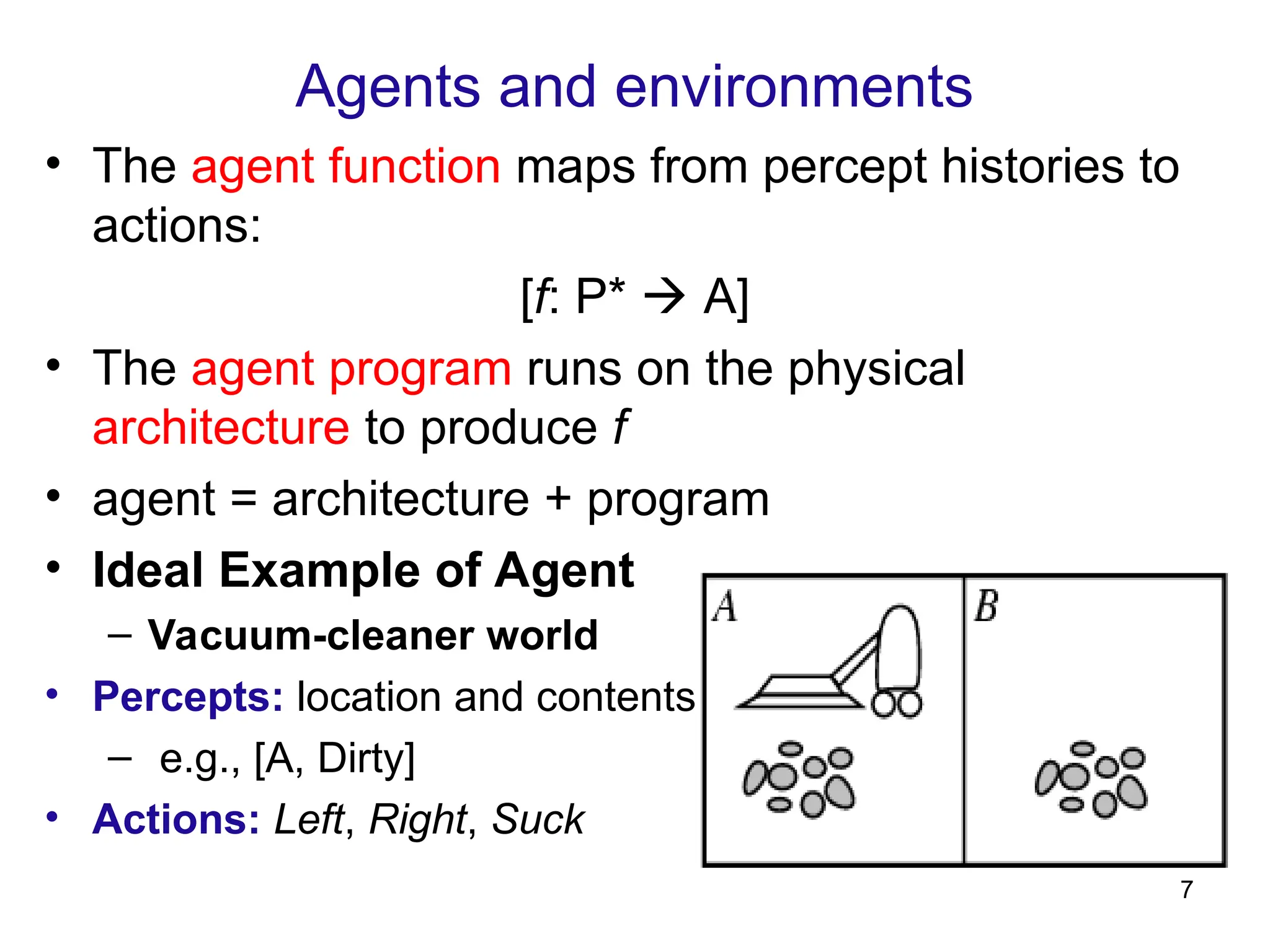 Agents and environments
• The agent function maps from percept histories to
actions:
[f: P*  A]
• The agent program runs on the physical
architecture to produce f
• agent = architecture + program
• Ideal Example of Agent
– Vacuum-cleaner world
• Percepts: location and contents
– e.g., [A, Dirty]
• Actions: Left, Right, Suck
7
 