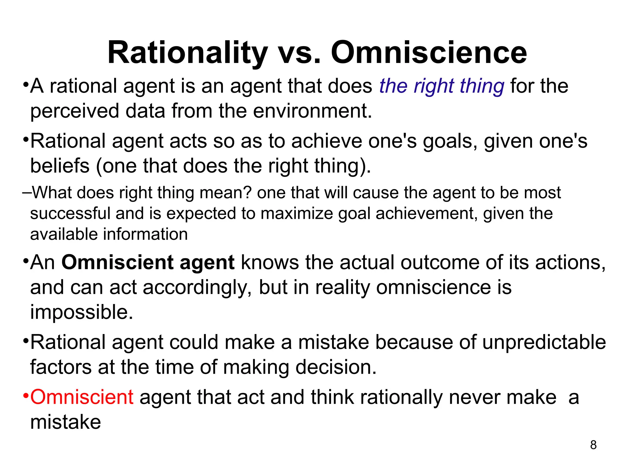Rationality vs. Omniscience
•A rational agent is an agent that does the right thing for the
perceived data from the environment.
•Rational agent acts so as to achieve one's goals, given one's
beliefs (one that does the right thing).
–What does right thing mean? one that will cause the agent to be most
successful and is expected to maximize goal achievement, given the
available information
•An Omniscient agent knows the actual outcome of its actions,
and can act accordingly, but in reality omniscience is
impossible.
•Rational agent could make a mistake because of unpredictable
factors at the time of making decision.
•Omniscient agent that act and think rationally never make a
mistake
8
 