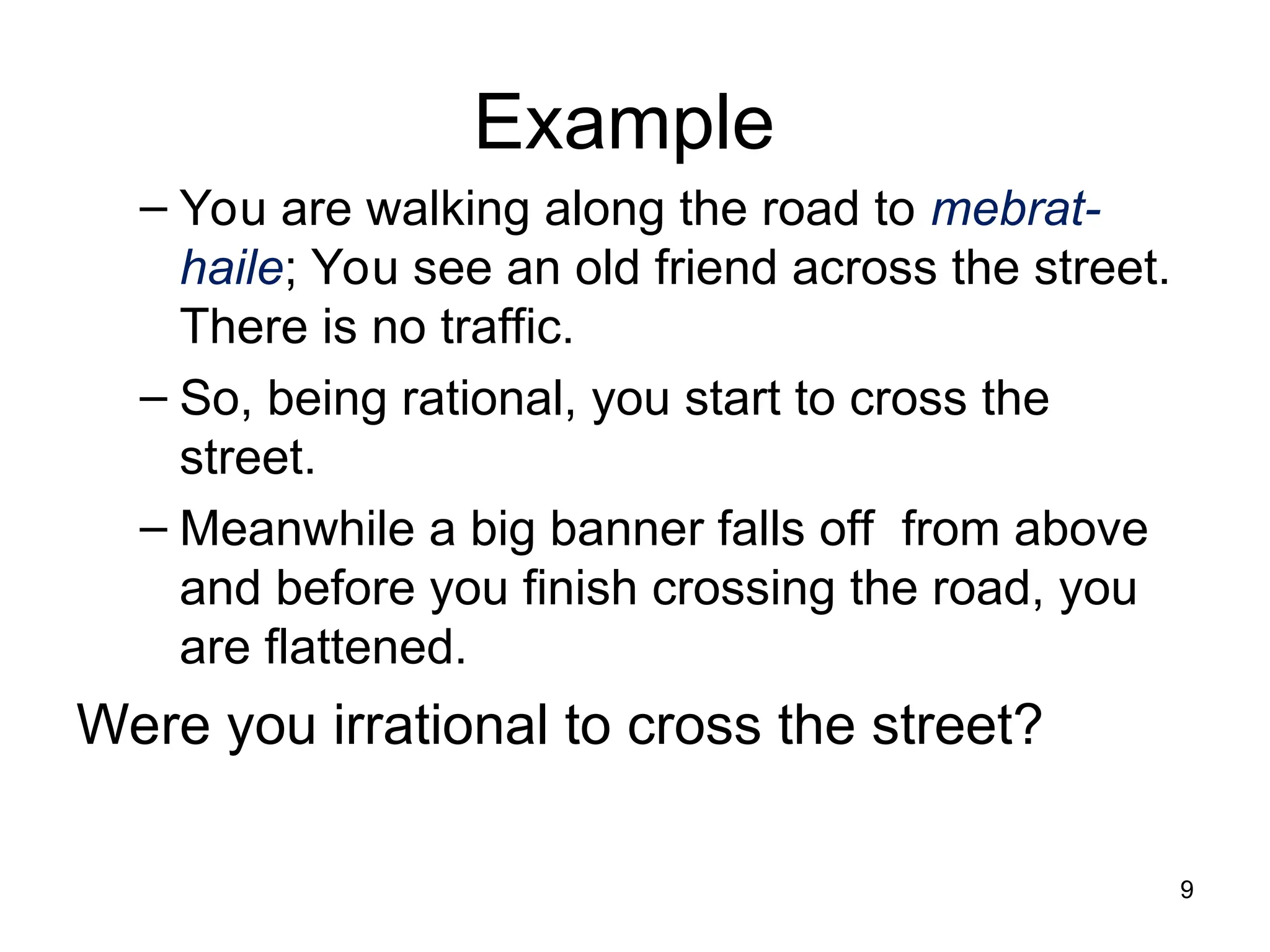 Example
– You are walking along the road to mebrat-
haile; You see an old friend across the street.
There is no traffic.
– So, being rational, you start to cross the
street.
– Meanwhile a big banner falls off from above
and before you finish crossing the road, you
are flattened.
Were you irrational to cross the street?
9
 