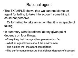 Rational agent
•The EXAMPLE shows that we can not blame an
agent for failing to take into account something it
could not perceive.
Or for failing to take an action that it is incapable of
taking.
•In summary what is rational at any given point
depends on four things.
–Everything that the agent has perceived so far
–What an agent knows about the environment
–The actions that the agent can perform
–The performance measure that defines degrees of success;
11
 