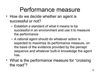 Performance measure
• How do we decide whether an agent is
successful or not?
– Establish a standard of what it means to be
successful in an environment and use it to measure
the performance
– A rational agent should do whatever action is
expected to maximize its performance measure, on
the basis of the evidence provided by the percept
sequence and whatever built-in knowledge the agent
has.
• What is the performance measure for “crossing
the road”?
12
 