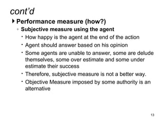 cont’d
 Performance measure (how?)
◦ Subjective measure using the agent
 How happy is the agent at the end of the action
 Agent should answer based on his opinion
 Some agents are unable to answer, some are delude
themselves, some over estimate and some under
estimate their success
 Therefore, subjective measure is not a better way.
 Objective Measure imposed by some authority is an
alternative
13
 