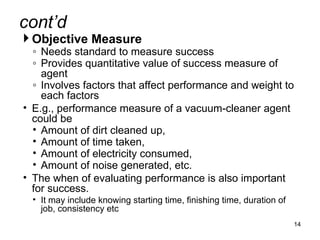  Objective Measure
◦ Needs standard to measure success
◦ Provides quantitative value of success measure of
agent
◦ Involves factors that affect performance and weight to
each factors
• E.g., performance measure of a vacuum-cleaner agent
could be
• Amount of dirt cleaned up,
• Amount of time taken,
• Amount of electricity consumed,
• Amount of noise generated, etc.
• The when of evaluating performance is also important
for success.
• It may include knowing starting time, finishing time, duration of
job, consistency etc
14
cont’d
 
