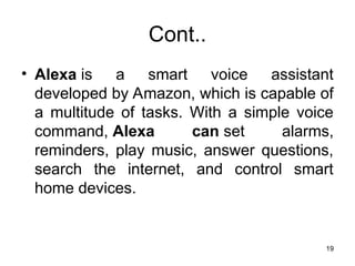 Cont..
• Alexa is a smart voice assistant
developed by Amazon, which is capable of
a multitude of tasks. With a simple voice
command, Alexa can set alarms,
reminders, play music, answer questions,
search the internet, and control smart
home devices.
19
 