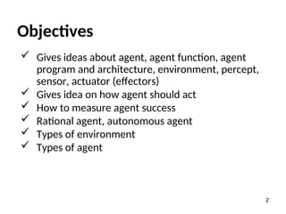 Objectives
 Gives ideas about agent, agent function, agent
program and architecture, environment, percept,
sensor, actuator (effectors)
 Gives idea on how agent should act
 How to measure agent success
 Rational agent, autonomous agent
 Types of environment
 Types of agent
2
 