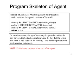function SKELETON-AGENT (percept) returns action
static: memory, the agent’s memory of the world
memory  UPDATE-MEMORY(memory,percept)
action  CHOOSE-BEST-ACTION(memory)
memory  UPDATE-MEMORY(memory, action)
return action
On each invocation, the agent’s memory is updated to reflect the
new percept, the best action is chosen, and the fact that the action
was taken is also stored in the memory. The memory persists from
one invocation to the next.
Program Skeleton of Agent
NOTE: Performance measure is not part of the agent
21
 