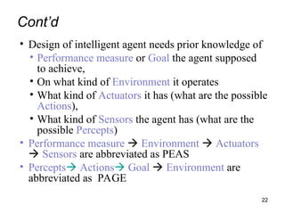 Cont’d
• Design of intelligent agent needs prior knowledge of
• Performance measure or Goal the agent supposed
to achieve,
• On what kind of Environment it operates
• What kind of Actuators it has (what are the possible
Actions),
• What kind of Sensors the agent has (what are the
possible Percepts)
• Performance measure  Environment  Actuators
 Sensors are abbreviated as PEAS
• Percepts Actions Goal  Environment are
abbreviated as PAGE
22
 