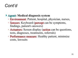 Cont’d
 Agent
Agent: Medical diagnosis system
◦ Environment
Environment: Patient, hospital, physician, nurses,
◦ Sensors
Sensors: Keyboard (percept
percept can be symptoms,
findings, patient's answers)
◦ Actuators:
Actuators: Screen display (action
action can be questions,
tests, diagnoses, treatments, referrals)
◦ Performance measure
Performance measure: Healthy patient, minimize
costs, lawsuits
23
 