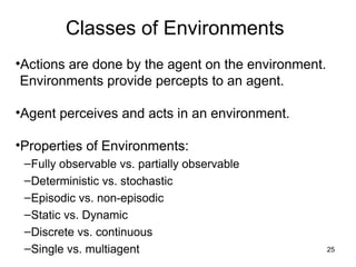 Classes of Environments
•Actions are done by the agent on the environment.
Environments provide percepts to an agent.
•Agent perceives and acts in an environment.
•Properties of Environments:
–Fully observable vs. partially observable
–Deterministic vs. stochastic
–Episodic vs. non-episodic
–Static vs. Dynamic
–Discrete vs. continuous
–Single vs. multiagent 25
 