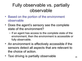 Fully observable vs. partially
observable
• Based on the portion of the environment
observable
• Does the agent’s sensory see the complete
state of the environment?
– If an agent has access to the complete state of the
environment, then the environment is accessible or
fully observable.
• An environment is effectively accessible if the
sensors detect all aspects that are relevant to
the choice of action.
• Taxi driving is partially observable 26
 