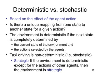 Deterministic vs. stochastic
• Based on the effect of the agent action
• Is there a unique mapping from one state to
another state for a given action?
• The environment is deterministic if the next state
is completely determined by
– the current state of the environment and
– the actions selected by the agents.
• Taxi driving is non-deterministic (i.e. stochastic)
• Strategic: If the environment is deterministic
except for the actions of other agents, then
the environment is strategic 27
 