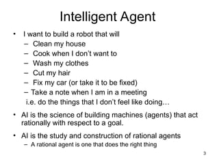 Intelligent Agent
• I want to build a robot that will
– Clean my house
– Cook when I don’t want to
– Wash my clothes
– Cut my hair
– Fix my car (or take it to be fixed)
– Take a note when I am in a meeting
i.e. do the things that I don’t feel like doing…
• AI is the science of building machines (agents) that act
rationally with respect to a goal.
• AI is the study and construction of rational agents
– A rational agent is one that does the right thing
3
 