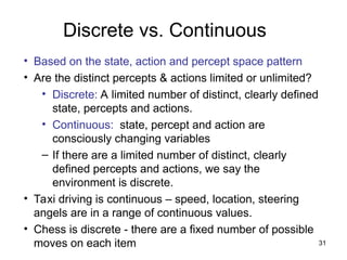 Discrete vs. Continuous
• Based on the state, action and percept space pattern
• Are the distinct percepts & actions limited or unlimited?
• Discrete: A limited number of distinct, clearly defined
state, percepts and actions.
• Continuous: state, percept and action are
consciously changing variables
– If there are a limited number of distinct, clearly
defined percepts and actions, we say the
environment is discrete.
• Taxi driving is continuous – speed, location, steering
angels are in a range of continuous values.
• Chess is discrete - there are a fixed number of possible
moves on each item 31
 