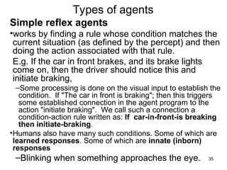 Types of agents
Simple reflex agents
•works by finding a rule whose condition matches the
current situation (as defined by the percept) and then
doing the action associated with that rule.
E.g. If the car in front brakes, and its brake lights
come on, then the driver should notice this and
initiate braking,
–Some processing is done on the visual input to establish the
condition. If "The car in front is braking"; then this triggers
some established connection in the agent program to the
action "initiate braking". We call such a connection a
condition-action rule written as: If car-in-front-is breaking
then initiate-braking.
•Humans also have many such conditions. Some of which are
learned responses. Some of which are innate (inborn)
responses
–Blinking when something approaches the eye. 35
 