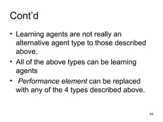 Cont’d
• Learning agents are not really an
alternative agent type to those described
above.
• All of the above types can be learning
agents
• Performance element can be replaced
with any of the 4 types described above.
44
 