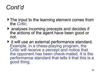 Cont’d
The input to the learning element comes from
the Critic.
 analyses incoming precepts and decides if
the actions of the agent have been good or
not.
 it will use an external performance standard.
Example, in a chess-playing program, the
Critic will receive a percept and notice that
the opponent has been check-mated. It is the
performance standard that tells it that this is a
good thing.
46
 