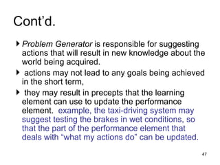 Cont’d.
 Problem Generator is responsible for suggesting
actions that will result in new knowledge about the
world being acquired.
 actions may not lead to any goals being achieved
in the short term,
 they may result in precepts that the learning
element can use to update the performance
element. example, the taxi-driving system may
suggest testing the brakes in wet conditions, so
that the part of the performance element that
deals with “what my actions do” can be updated.
47
 