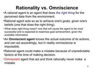 Rationality vs. Omniscience
•A rational agent is an agent that does the right thing for the
perceived data from the environment.
•Rational agent acts so as to achieve one's goals, given one's
beliefs (one that does the right thing).
–What does right thing mean? one that will cause the agent to be most
successful and is expected to maximize goal achievement, given the
available information
•An Omniscient agent knows the actual outcome of its actions,
and can act accordingly, but in reality omniscience is
impossible.
•Rational agent could make a mistake because of unpredictable
factors at the time of making decision.
•Omniscient agent that act and think rationally never make a
mistake
8
 