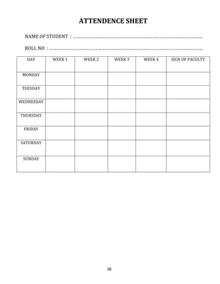 38
ATTENDENCE SHEET
NAME OF STUDENT : ………………………………………………………………………………………….
ROLL NO : …………………………………………………………………………………………………………..
DAY WEEK 1 WEEK 2 WEEK 3 WEEK 4 SIGN OF FACULTY
MONDAY
TUESDAY
WEDNESDAY
THURSDAY
FRIDAY
SATURDAY
SUNDAY
 