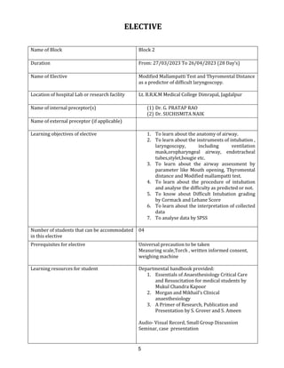5
ELECTIVE
Name of Block Block 2
Duration From: 27/03/2023 To 26/04/2023 (28 Day’s)
Name of Elective Modified Mallampatti Test and Thyromental Distance
as a predictor of difficult laryngoscopy.
Location of hospital Lab or research facility Lt. B.R.K.M Medical College Dimrapal, Jagdalpur
Name of internal preceptor(s) (1) Dr. G. PRATAP RAO
(2) Dr. SUCHISMITA NAIK
Name of external preceptor (if applicable)
Learning objectives of elective 1. To learn about the anatomy of airway.
2. To learn about the instruments of intubation ,
laryngoscopy, including ventilation
mask,oropharyngeal airway, endotracheal
tubes,stylet,bougie etc.
3. To learn about the airway assessment by
parameter like Mouth opening, Thyromental
distance and Modified mallampatti test.
4. To learn about the procedure of intubation
and analyse the difficulty as predicted or not.
5. To know about Difficult Intubation grading
by Cormack and Lehane Score
6. To learn about the interpretation of collected
data
7. To analyse data by SPSS
Number of students that can be accommodated
in this elective
04
Prerequisites for elective Universal precaution to be taken
Measuring scale,Torch , written informed consent,
weighing machine
Learning resources for student Departmental handbook provided:
1. Essentials of Anaesthesiology Critical Care
and Resuscitation for medical students by
Mukul Chandra Kapoor
2. Morgan and Mikhail’s Clinical
anaesthesiology
3. A Primer of Research, Publication and
Presentation by S. Grover and S. Ameen
Audio- Visual Record, Small Group Discussion
Seminar, case presentation
 
