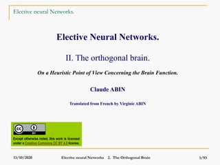 13/10/2020 Elective neural Networks 2. The Orthogonal Brain 1/93
Elective neural Networks.
Elective Neural Networks.
II. The orthogonal brain.
On a Heuristic Point of View Concerning the Brain Function.
Claude ABIN
Translated from French by Virginie ABIN
Except otherwise noted, this work is licensed
under a Creative Commons CC BY 4.0 license.
 