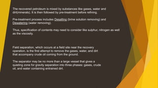 The recovered petroleum is mixed by substances like gases, water and
dirt(minerals). It is then followed by pre-treatment before refining.
Pre-treatment process includes Desalting (brine solution removing) and
Dewatering (water removing).
Thus, specification of contents may need to consider like sulphur, nitrogen as well
as the viscosity.
Field separation, which occurs at a field site near the recovery
operation, is the first attempt to remove the gases, water, and dirt
that accompany crude oil coming from the ground.
The separator may be no more than a large vessel that gives a
quieting zone for gravity separation into three phases: gases, crude
oil, and water containing entrained dirt.
 