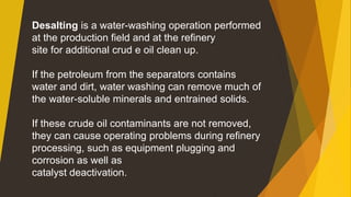 Desalting is a water-washing operation performed
at the production field and at the refinery
site for additional crud e oil clean up.
If the petroleum from the separators contains
water and dirt, water washing can remove much of
the water-soluble minerals and entrained solids.
If these crude oil contaminants are not removed,
they can cause operating problems during refinery
processing, such as equipment plugging and
corrosion as well as
catalyst deactivation.
 