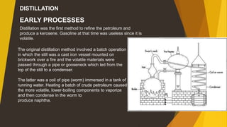 EARLY PROCESSES
Distillation was the first method to refine the petroleum and
produce a kerosene. Gasoline at that time was useless since it is
volatile.
The original distillation method involved a batch operation
in which the still was a cast iron vessel mounted on
brickwork over a fire and the volatile materials were
passed through a pipe or gooseneck which led from the
top of the still to a condenser.
The latter was a coil of pipe (worm) immersed in a tank of
running water. Heating a batch of crude petroleum caused
the more volatile, lower-boiling components to vaporize
and then condense in the worm to
produce naphtha.
DISTILLATION
 