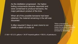 As the distillation progressed , the higher-
boiling components became vaporized and
were condensed to produce kerosene, the
major petroleum product of the time.
When all of the possible kerosene had been
obtained, the material remaining in the still was
discarded .
It often required 3 days or even more to run
(distill) a batch of crude oil.
(1 bbl = 42 U.S. gallons = 34.97 Imperial gallons =158.9 L of petroleum)
*When a kerosene is
contaminated by Naphtha, it
makes the kerosene volatile that
causes explosion. It can be
corrected by rerunning.
 