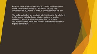 Pipe still furnaces vary greatly and, in contrast to the early units
where capacity was usually 200 to 500 bbl per day, can
accommodate 25,000 bbl, or more, of crude petroleum per day.
The walls and ceiling are insulated with firebrick and the interior of
the furnace is partially divided into two sections: a smaller
convection section where the oil first enters the furnace
and a larger section (fitted with heaters) where the oil reaches its
highest temperature.
 