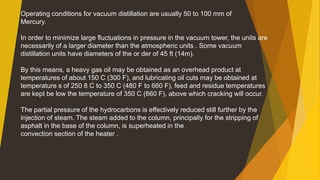 Operating conditions for vacuum distillation are usually 50 to 100 mm of
Mercury.
In order to minimize large fluctuations in pressure in the vacuum tower, the units are
necessarily of a larger diameter than the atmospheric units . Some vacuum
distillation units have diameters of the or der of 45 ft (14m).
By this means, a heavy gas oil may be obtained as an overhead product at
temperatures of about 150 C (300 F), and lubricating oil cuts may be obtained at
temperature s of 250 8 C to 350 C (480 F to 660 F), feed and residue temperatures
are kept be low the temperature of 350 C (660 F), above which cracking will occur.
The partial pressure of the hydrocarbons is effectively reduced still further by the
injection of steam. The steam added to the column, principally for the stripping of
asphalt in the base of the column, is superheated in the
convection section of the heater .
 
