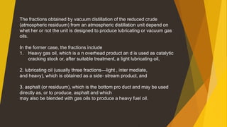 The fractions obtained by vacuum distillation of the reduced crude
(atmospheric residuum) from an atmospheric distillation unit depend on
whet her or not the unit is designed to produce lubricating or vacuum gas
oils.
In the former case, the fractions include
1. Heavy gas oil, which is a n overhead product an d is used as catalytic
cracking stock or, after suitable treatment, a light lubricating oil,
2. lubricating oil (usually three fractions—light , inter mediate,
and heavy), which is obtained as a side- stream product, and
3. asphalt (or residuum), which is the bottom pro duct and may be used
directly as, or to produce, asphalt and which
may also be blended with gas oils to produce a heavy fuel oil.
 