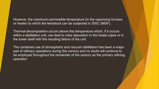 However, the maximum permissible temperature (in the vaporizing furnace
or heater) to which the feedstock can be subjected is 350C (660F).
Thermal decomposition occurs above this temperature which, if it occurs
within a distillation unit, can lead to coke deposition in the heater pipes or in
the tower itself with the resulting failure of the unit.
The contained use of atmospheric and vacuum distillation has been a major
part of refinery operations during this century and no doubt will continue to
be employed throughout the remainder of the century as the primary refining
operation
 