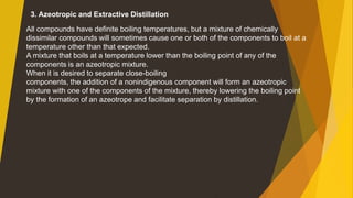 3. Azeotropic and Extractive Distillation
All compounds have definite boiling temperatures, but a mixture of chemically
dissimilar compounds will sometimes cause one or both of the components to boil at a
temperature other than that expected.
A mixture that boils at a temperature lower than the boiling point of any of the
components is an azeotropic mixture.
When it is desired to separate close-boiling
components, the addition of a nonindigenous component will form an azeotropic
mixture with one of the components of the mixture, thereby lowering the boiling point
by the formation of an azeotrope and facilitate separation by distillation.
 