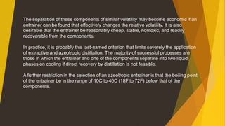 The separation of these components of similar volatility may become economic if an
entrainer can be found that effectively changes the relative volatility. It is also
desirable that the entrainer be reasonably cheap, stable, nontoxic, and readily
recoverable from the components.
In practice, it is probably this last-named criterion that limits severely the application
of extractive and azeotropic distillation. The majority of successful processes are
those in which the entrainer and one of the components separate into two liquid
phases on cooling if direct recovery by distillation is not feasible.
A further restriction in the selection of an azeotropic entrainer is that the boiling point
of the entrainer be in the range of 10C to 40C (18F to 72F) below that of the
components.
 