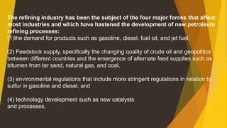 The refining industry has been the subject of the four major forces that affect
most industries and which have hastened the development of new petroleum
refining processes:
(1)the demand for products such as gasoline, diesel, fuel oil, and jet fuel,
(2) Feedstock supply, specifically the changing quality of crude oil and geopolitics
between different countries and the emergence of alternate feed supplies such as
bitumen from tar sand, natural gas, and coal,
(3) environmental regulations that include more stringent regulations in relation to
sulfur in gasoline and diesel, and
(4) technology development such as new catalysts
and processes.
 