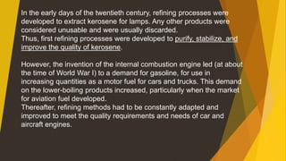In the early days of the twentieth century, refining processes were
developed to extract kerosene for lamps. Any other products were
considered unusable and were usually discarded.
Thus, first refining processes were developed to purify, stabilize, and
improve the quality of kerosene.
However, the invention of the internal combustion engine led (at about
the time of World War I) to a demand for gasoline, for use in
increasing quantities as a motor fuel for cars and trucks. This demand
on the lower-boiling products increased, particularly when the market
for aviation fuel developed.
Thereafter, refining methods had to be constantly adapted and
improved to meet the quality requirements and needs of car and
aircraft engines.
 