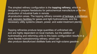 Topping refineries produce large quantities of unfinished oils
and are highly dependent on local markets, but the addition of
hydrotreating and reforming units to this basic configuration results in a
more flexible hydroskimming refinery, which can
also produce desulfurized distillate fuels and high-octane gasoline
The simplest refinery configuration is the topping refinery, which is
designed to prepare feedstocks for petrochemical manufacture or for the
production of industrial fuels in remote
oil-production areas. The topping refinery consists of tankage, a distillation
unit, recovery facilities for gases and light hydrocarbons, and the
necessary utility systems (steam, power, and water-treatment plants).
 