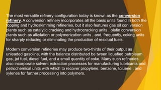 The most versatile refinery configuration today is known as the conversion
refinery. A conversion refinery incorporates all the basic units found in both the
topping and hydroskimming refineries, but it also features gas oil con version
plants such as catalytic cracking and hydrocracking units , olefin conversion
plants such as alkylation or polymerization units , and, frequently, coking units
for sharply reducing or eliminating the production of residual fuels.
Modern conversion refineries may produce two-thirds of their output as
unleaded gasoline, with the balance distributed be tween liquefied petroleum
gas, jet fuel, diesel fuel, and a small quantity of coke. Many such refineries
also incorporate solvent extraction processes for manufacturing lubricants and
petrochemical units with which to recover propylene, benzene, toluene , and
xylenes for further processing into polymers.
 