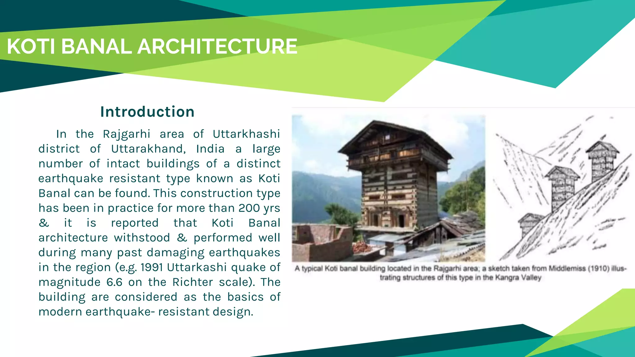 Introduction
In the Rajgarhi area of Uttarkhashi
district of Uttarakhand, India a large
number of intact buildings of a distinct
earthquake resistant type known as Koti
Banal can be found. This construction type
has been in practice for more than 200 yrs
& it is reported that Koti Banal
architecture withstood & performed well
during many past damaging earthquakes
in the region (e.g. 1991 Uttarkashi quake of
magnitude 6.6 on the Richter scale). The
building are considered as the basics of
modern earthquake- resistant design.
KOTI BANAL ARCHITECTURE
 