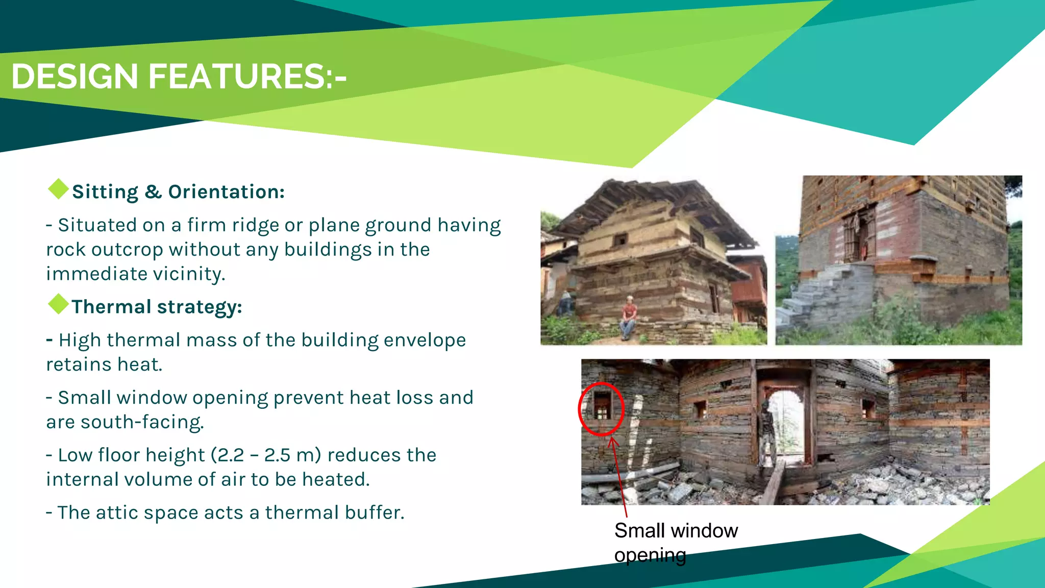 DESIGN FEATURES:-
◆Sitting & Orientation:
- Situated on a firm ridge or plane ground having
rock outcrop without any buildings in the
immediate vicinity.
◆Thermal strategy:
- High thermal mass of the building envelope
retains heat.
- Small window opening prevent heat loss and
are south-facing.
- Low floor height (2.2 – 2.5 m) reduces the
internal volume of air to be heated.
- The attic space acts a thermal buffer.
Small window
opening
 