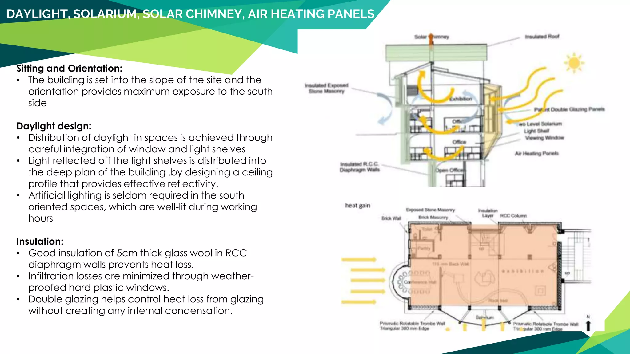 DAYLIGHT, SOLARIUM, SOLAR CHIMNEY, AIR HEATING PANELS
Sitting and Orientation:
• The building is set into the slope of the site and the
orientation provides maximum exposure to the south
side
Daylight design:
• Distribution of daylight in spaces is achieved through
careful integration of window and light shelves
• Light reflected off the light shelves is distributed into
the deep plan of the building .by designing a ceiling
profile that provides effective reflectivity.
• Artificial lighting is seldom required in the south
oriented spaces, which are well-lit during working
hours
Insulation:
• Good insulation of 5cm thick glass wool in RCC
diaphragm walls prevents heat loss.
• Infiltration losses are minimized through weather-
proofed hard plastic windows.
• Double glazing helps control heat loss from glazing
without creating any internal condensation.
 