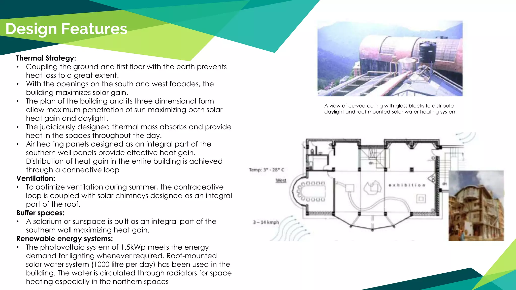Design Features
Thermal Strategy:
• Coupling the ground and first floor with the earth prevents
heat loss to a great extent.
• With the openings on the south and west facades, the
building maximizes solar gain.
• The plan of the building and its three dimensional form
allow maximum penetration of sun maximizing both solar
heat gain and daylight.
• The judiciously designed thermal mass absorbs and provide
heat in the spaces throughout the day.
• Air heating panels designed as an integral part of the
southern well panels provide effective heat gain.
Distribution of heat gain in the entire building is achieved
through a connective loop
Ventilation:
• To optimize ventilation during summer, the contraceptive
loop is coupled with solar chimneys designed as an integral
part of the roof.
Buffer spaces:
• A solarium or sunspace is built as an integral part of the
southern wall maximizing heat gain.
Renewable energy systems:
• The photovoltaic system of 1.5kWp meets the energy
demand for lighting whenever required. Roof-mounted
solar water system (1000 litre per day) has been used in the
building. The water is circulated through radiators for space
heating especially in the northern spaces
A view of curved ceiling with glass blocks to distribute
daylight and roof-mounted solar water heating system
 