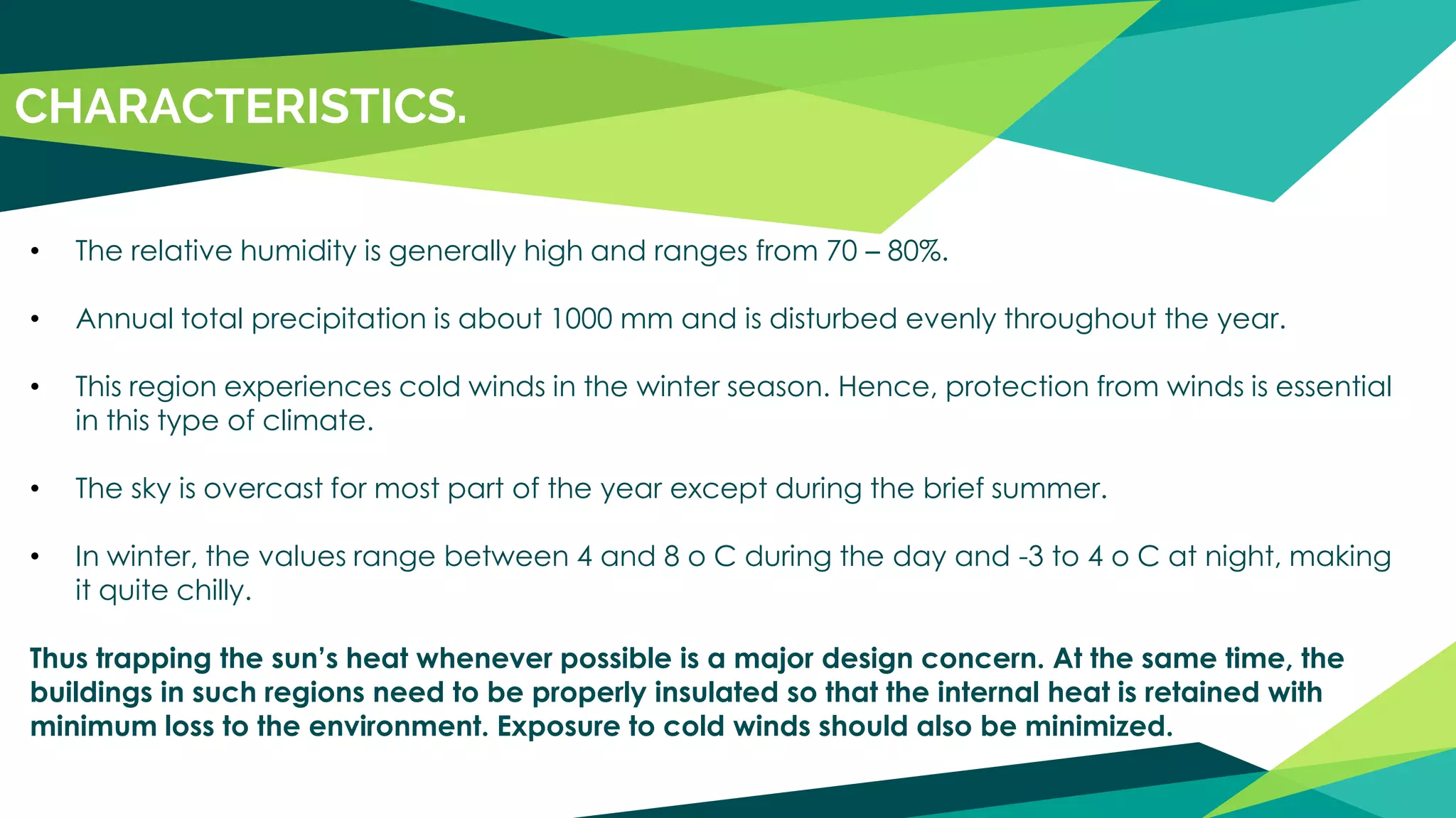• The relative humidity is generally high and ranges from 70 – 80%.
• Annual total precipitation is about 1000 mm and is disturbed evenly throughout the year.
• This region experiences cold winds in the winter season. Hence, protection from winds is essential
in this type of climate.
• The sky is overcast for most part of the year except during the brief summer.
• In winter, the values range between 4 and 8 o C during the day and -3 to 4 o C at night, making
it quite chilly.
Thus trapping the sun’s heat whenever possible is a major design concern. At the same time, the
buildings in such regions need to be properly insulated so that the internal heat is retained with
minimum loss to the environment. Exposure to cold winds should also be minimized.
CHARACTERISTICS.
 