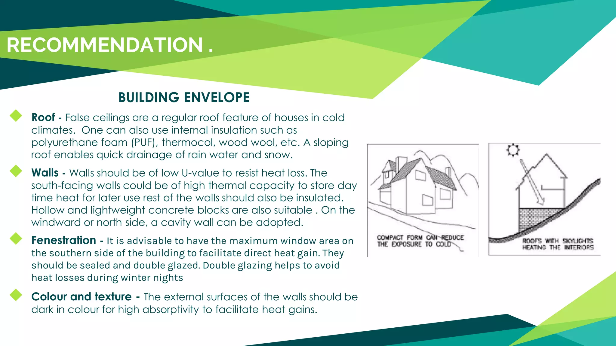 BUILDING ENVELOPE
◆ Roof - False ceilings are a regular roof feature of houses in cold
climates. One can also use internal insulation such as
polyurethane foam (PUF), thermocol, wood wool, etc. A sloping
roof enables quick drainage of rain water and snow.
◆ Walls - Walls should be of low U-value to resist heat loss. The
south-facing walls could be of high thermal capacity to store day
time heat for later use rest of the walls should also be insulated.
Hollow and lightweight concrete blocks are also suitable . On the
windward or north side, a cavity wall can be adopted.
◆ Fenestration - It is advisable to have the maximum window area on
the southern side of the building to facilitate direct heat gain. They
should be sealed and double glazed. Double glazing helps to avoid
heat losses during winter nights
◆ Colour and texture - The external surfaces of the walls should be
dark in colour for high absorptivity to facilitate heat gains.
RECOMMENDATION .
 