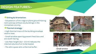 DESIGN FEATURES:-
◆Sitting & Orientation:
- Situated on a firm ridge or plane ground having
rock outcrop without any buildings in the
immediate vicinity.
◆Thermal strategy:
- High thermal mass of the building envelope
retains heat.
- Small window opening prevent heat loss and
are south-facing.
- Low floor height (2.2 – 2.5 m) reduces the
internal volume of air to be heated.
- The attic space acts a thermal buffer.
Small window
opening
 